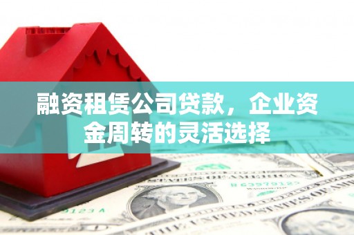 七星融资租赁公司贷款，企业资金周转的灵活选择