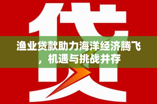 七星渔业贷款助力海洋经济腾飞，机遇与挑战并存