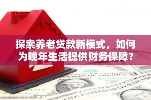 七星探索养老贷款新模式，如何为晚年生活提供财务保障？