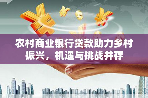 七星农村商业银行贷款助力乡村振兴，机遇与挑战并存