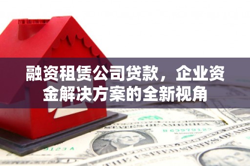 七星融资租赁公司贷款，企业资金解决方案的全新视角