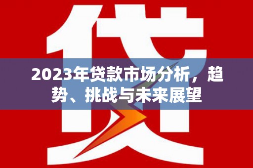 七星2023年贷款市场分析，趋势、挑战与未来展望