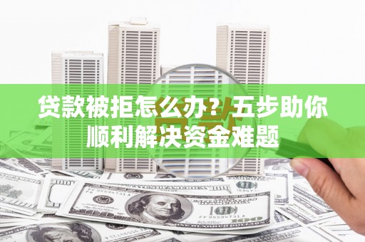 七星贷款被拒怎么办？五步助你顺利解决资金难题