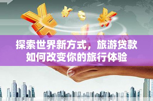 七星探索世界新方式，旅游贷款如何改变你的旅行体验