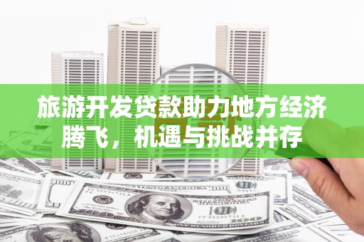 七星旅游开发贷款助力地方经济腾飞，机遇与挑战并存