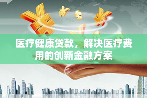 七星医疗健康贷款，解决医疗费用的创新金融方案