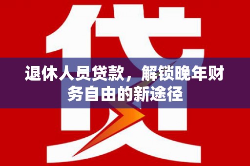 七星退休人员贷款，解锁晚年财务自由的新途径