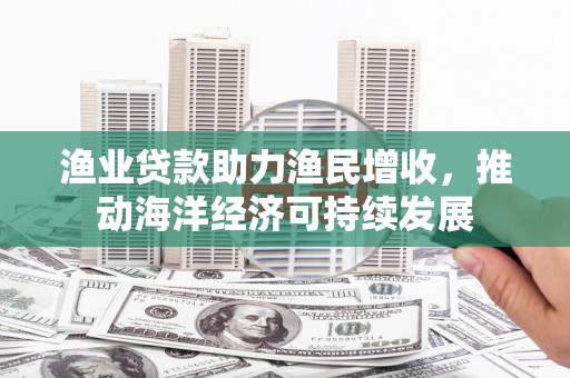 七星渔业贷款助力渔民增收，推动海洋经济可持续发展