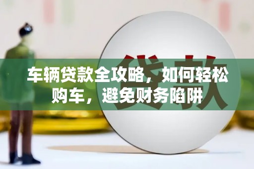 七星车辆贷款全攻略，如何轻松购车，避免财务陷阱