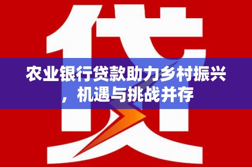 七星农业银行贷款助力乡村振兴，机遇与挑战并存