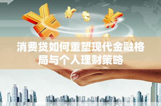 七星消费贷如何重塑现代金融格局与个人理财策略