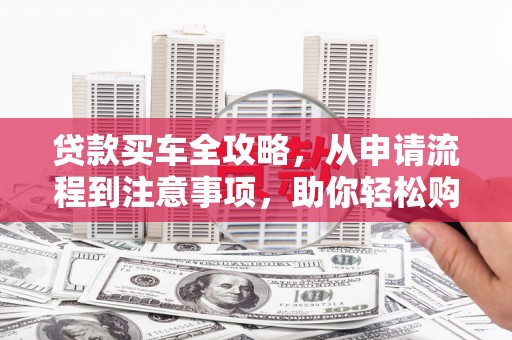 七星贷款买车全攻略，从申请流程到注意事项，助你轻松购车