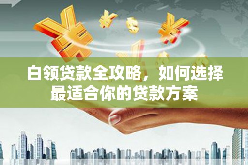 七星白领贷款全攻略，如何选择最适合你的贷款方案